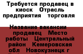 Требуется продавец в киоск › Отрасль предприятия ­ торговля › Название вакансии ­ продавец › Место работы ­ Центральный район - Кемеровская обл., Новокузнецк г. Работа » Вакансии   . Кемеровская обл.,Новокузнецк г.